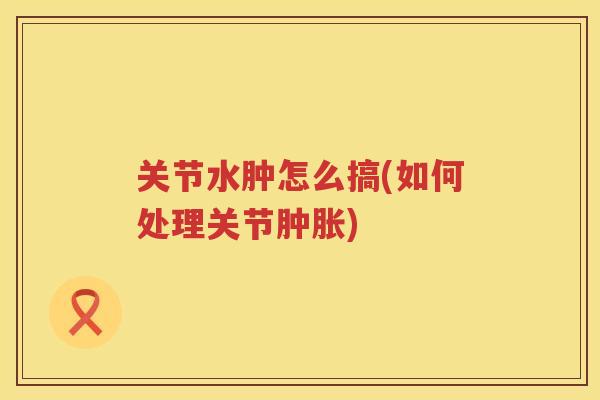 关节水肿怎么搞(如何处理关节)