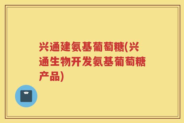 兴通建氨基葡萄糖(兴通生物开发氨基葡萄糖产品)