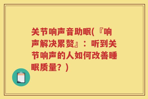 关节响声音助眠(『响声解决累赘』：听到关节响声的人如何改善质量？)