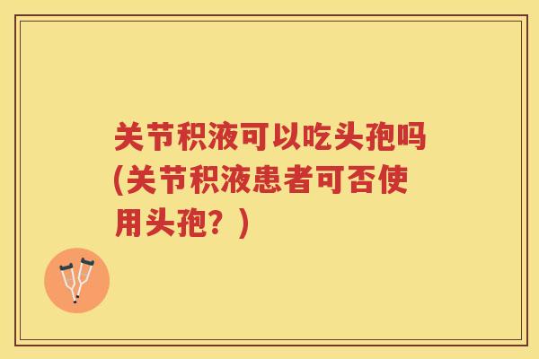 关节积液可以吃头孢吗(关节积液患者可否使用头孢？)