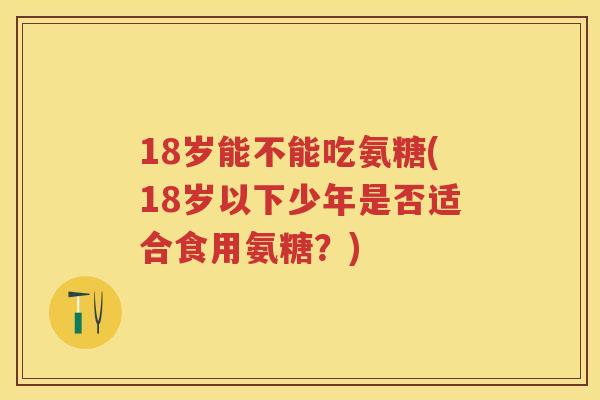 18岁能不能吃氨糖(18岁以下少年是否适合食用氨糖？)