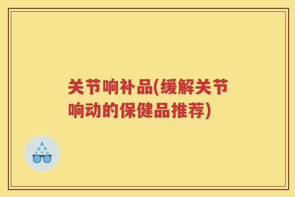 关节响补品(缓解关节响动的保健品推荐)