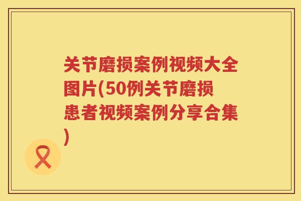 关节磨损案例视频大全图片(50例关节磨损患者视频案例分享合集)