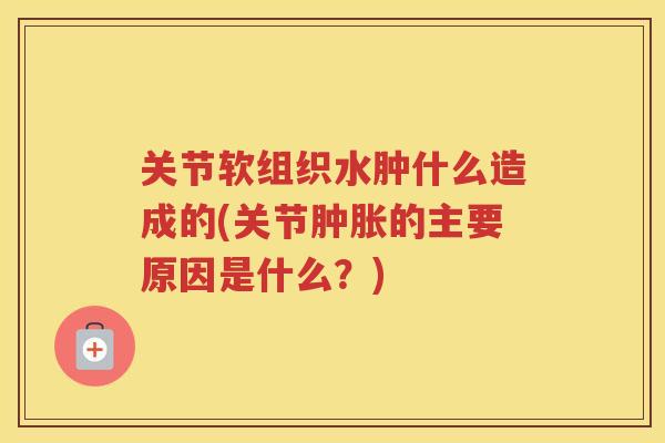关节软组织水肿什么造成的(关节的主要原因是什么？)