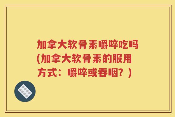 加拿大软骨素嚼啐吃吗(加拿大软骨素的服用方式：嚼啐或吞咽？)
