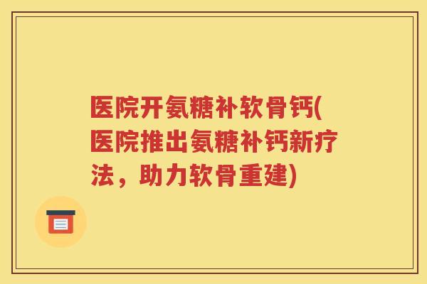 医院开氨糖补软骨钙(医院推出氨糖补钙新疗法，助力软骨重建)