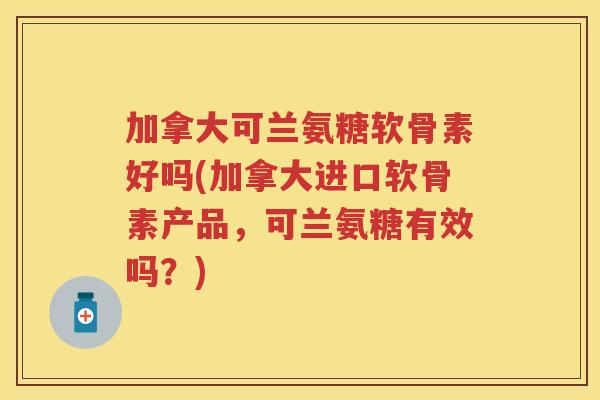 加拿大可兰氨糖软骨素好吗(加拿大进口软骨素产品，可兰氨糖有效吗？)