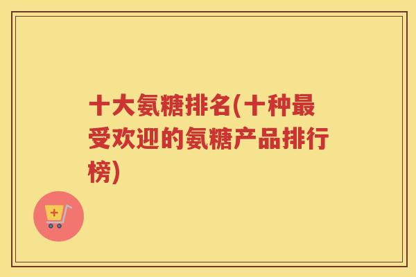 十大氨糖排名(十种受欢迎的氨糖产品排行榜)