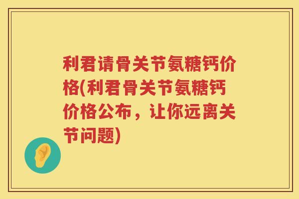 利君请骨关节氨糖钙价格(利君骨关节氨糖钙价格公布，让你远离关节问题)