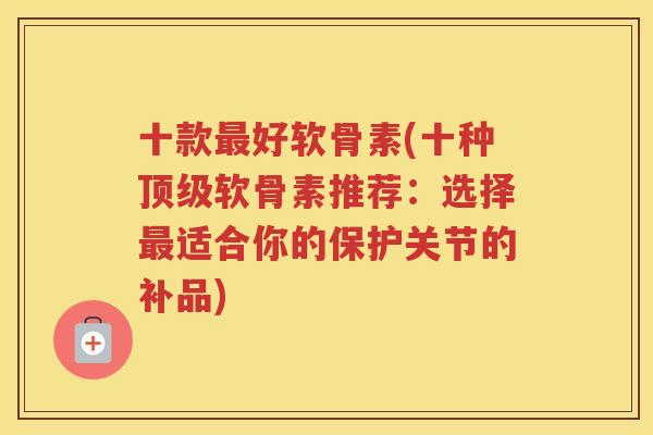 十款好软骨素(十种软骨素推荐：选择适合你的保护关节的补品)