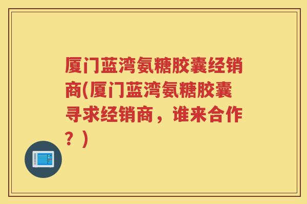 厦门蓝湾氨糖胶囊经销商(厦门蓝湾氨糖胶囊寻求经销商，谁来合作？)