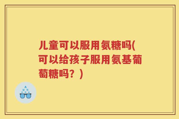 儿童可以服用氨糖吗(可以给孩子服用氨基葡萄糖吗？)