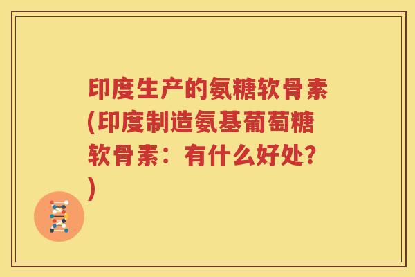 印度生产的氨糖软骨素(印度制造氨基葡萄糖软骨素：有什么好处？)