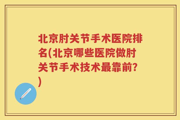 北京肘关节手术医院排名(北京哪些医院做肘关节手术技术靠前？)