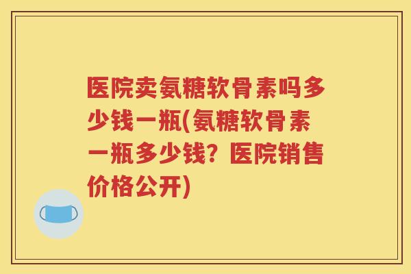 医院卖氨糖软骨素吗多少钱一瓶(氨糖软骨素一瓶多少钱？医院销售价格公开)