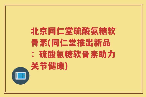 北京同仁堂硫酸氨糖软骨素(同仁堂推出新品：硫酸氨糖软骨素助力关节健康)