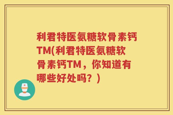 利君特医氨糖软骨素钙TM(利君特医氨糖软骨素钙TM，你知道有哪些好处吗？)