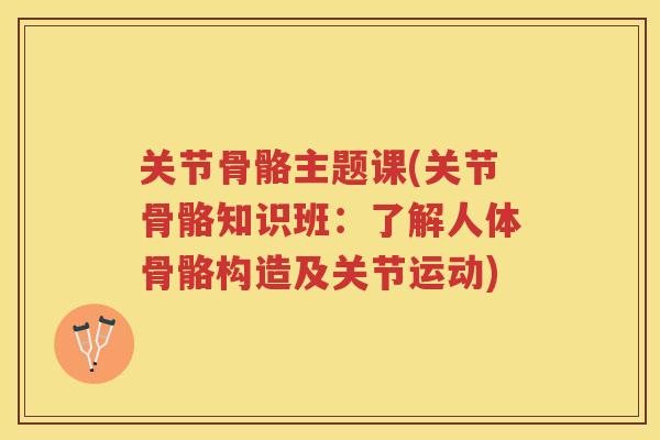 关节骨骼主题课(关节骨骼知识班：了解人体骨骼构造及关节运动)