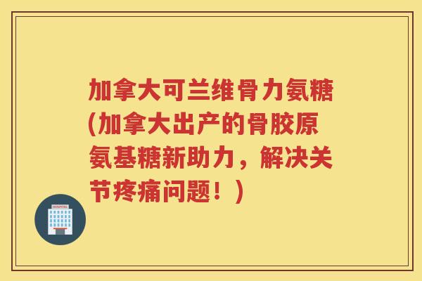 加拿大可兰维骨力氨糖(加拿大出产的骨胶原氨基糖新助力，解决关节问题！)