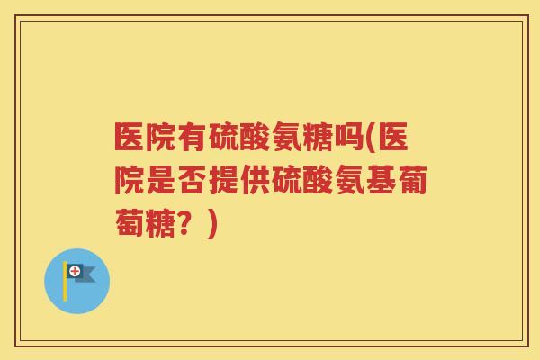 医院有硫酸氨糖吗(医院是否提供硫酸氨基葡萄糖？)