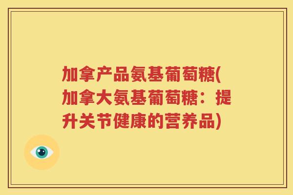 加拿产品氨基葡萄糖(加拿大氨基葡萄糖：提升关节健康的营养品)