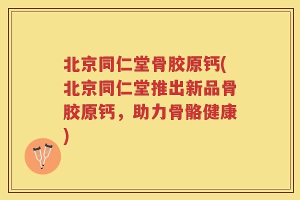 北京同仁堂骨胶原钙(北京同仁堂推出新品骨胶原钙，助力骨骼健康)
