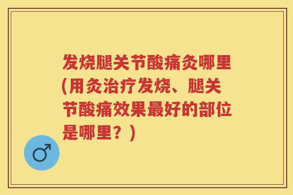 发烧腿关节酸痛灸哪里(用灸发烧、腿关节酸痛效果好的部位是哪里？)
