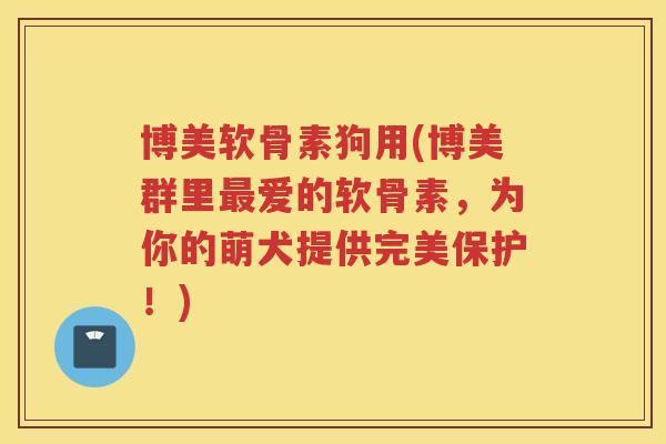 博美软骨素狗用(博美群里爱的软骨素，为你的萌犬提供完美保护！)