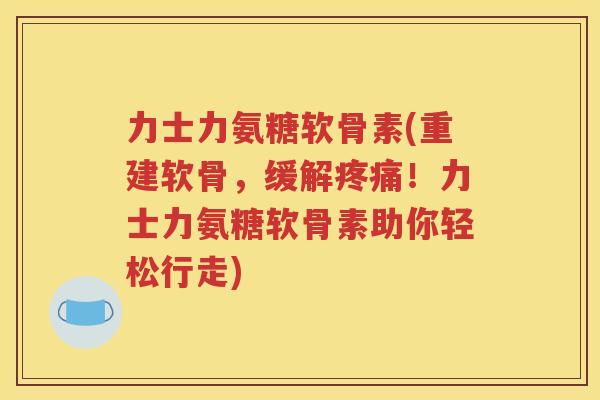 力士力氨糖软骨素(重建软骨，缓解！力士力氨糖软骨素助你轻松行走)