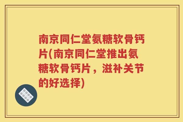 南京同仁堂氨糖软骨钙片(南京同仁堂推出氨糖软骨钙片，滋补关节的好选择)