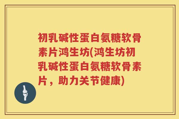 初乳碱性蛋白氨糖软骨素片鸿生坊(鸿生坊初乳碱性蛋白氨糖软骨素片，助力关节健康)