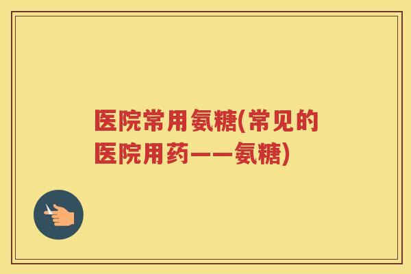 医院常用氨糖(常见的医院用药——氨糖)