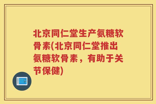 北京同仁堂生产氨糖软骨素(北京同仁堂推出氨糖软骨素，有助于关节保健)
