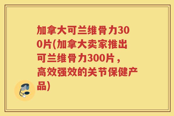 加拿大可兰维骨力300片(加拿大卖家推出可兰维骨力300片，高效强效的关节保健产品)