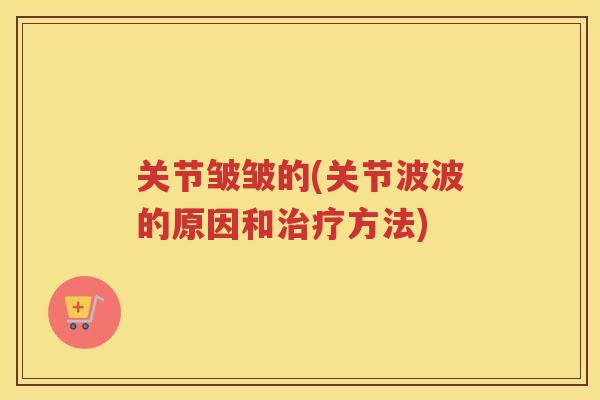 关节皱皱的(关节波波的原因和方法)