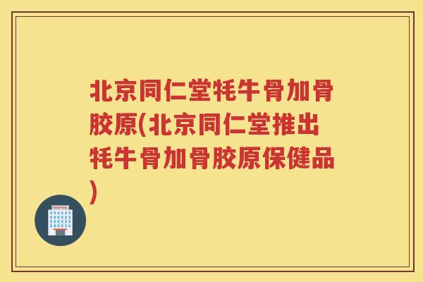 北京同仁堂牦牛骨加骨胶原(北京同仁堂推出牦牛骨加骨胶原保健品)