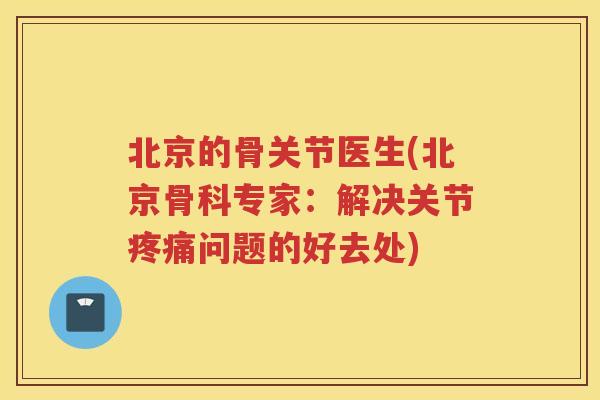 北京的骨关节医生(北京骨科专家：解决关节问题的好去处)