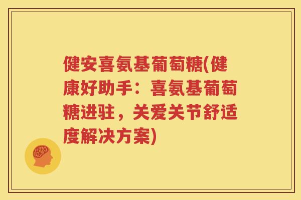 健安喜氨基葡萄糖(健康好助手：喜氨基葡萄糖进驻，关爱关节舒适度解决方案)