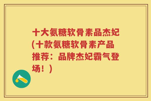 十大氨糖软骨素品杰妃(十款氨糖软骨素产品推荐：品牌杰妃霸气登场！)