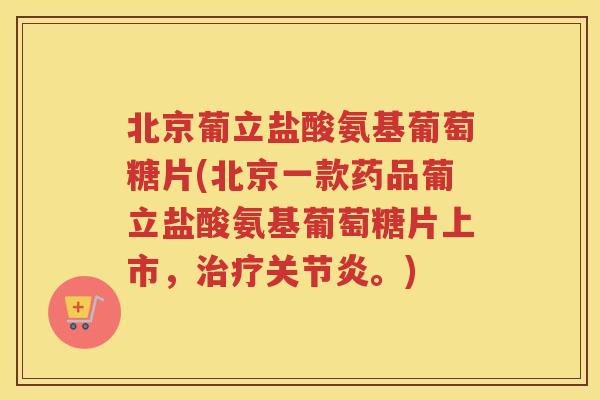 北京葡立盐酸氨基葡萄糖片(北京一款药品葡立盐酸氨基葡萄糖片上市，。)