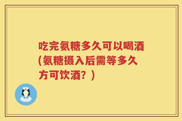 吃完氨糖多久可以喝酒(氨糖摄入后需等多久方可饮酒？)