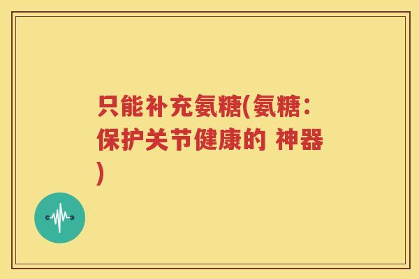 只能补充氨糖(氨糖：保护关节健康的 神器)