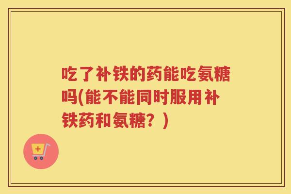吃了补铁的药能吃氨糖吗(能不能同时服用补铁药和氨糖?) 吃了补铁的药能吃氨糖吗(能不能同时服用补铁药和氨糖?)