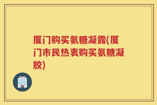 厦门购买氨糖凝露(厦门市民热衷购买氨糖凝胶)