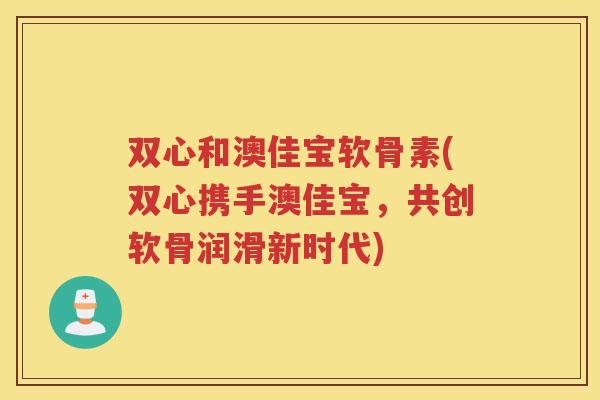 双心和澳佳宝软骨素(双心携手澳佳宝，共创软骨润滑新时代)