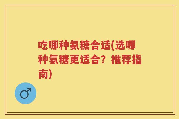 吃哪种氨糖合适(选哪种氨糖更适合？推荐指南)