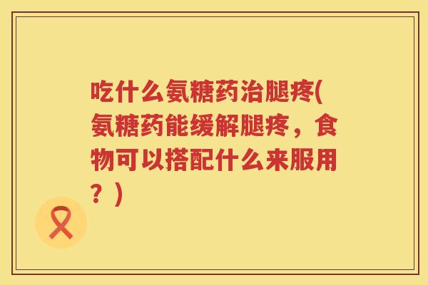 吃什么氨糖药腿疼(氨糖药能缓解腿疼，食物可以搭配什么来服用？)