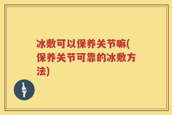 冰敷可以保养关节嘛(保养关节可靠的冰敷方法)