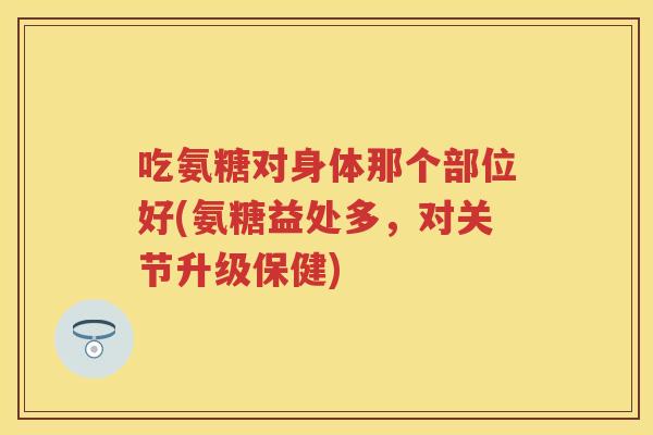 吃氨糖对身体那个部位好(氨糖益处多，对关节升级保健)