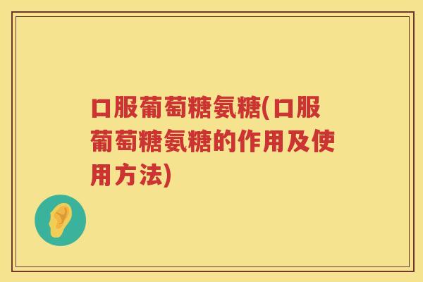 口服葡萄糖氨糖(口服葡萄糖氨糖的作用及使用方法)